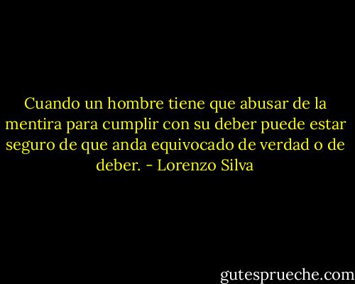 Cuando un hombre tiene que abusar de la mentira para cumplir con su deber puede estar seguro de que anda equivocado de verdad o de deber. - Lorenzo Silva