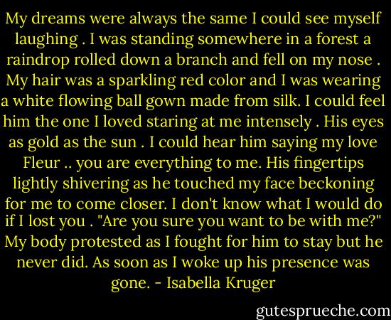 My dreams were always the same I could see myself laughing . I was standing somewhere in a forest a raindrop rolled down a branch and fell on my nose . My hair was a sparkling red color and I was wearing a white flowing ball gown made from silk. I could feel him the one I loved staring at me intensely . His eyes as gold as the sun . I could hear him saying my love Fleur .. you are everything to me. His fingertips lightly shivering as he touched my face beckoning for me to come closer. I don't know what I would do if I lost you . "Are you sure you want to be with me?" My body protested as I fought for him to stay but he never did. As soon as I woke up his presence was gone. - Isabella Kruger