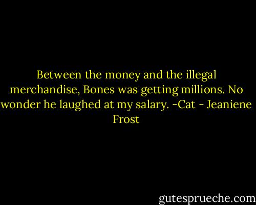 Between the money and the illegal merchandise, Bones was getting millions. No wonder he laughed at my salary.<br />-Cat - Jeaniene Frost
