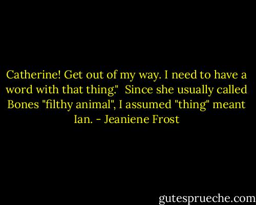 Catherine! Get out of my way. I need to have a word with that thing."<br /><br />Since she usually called Bones "filthy animal", I assumed "thing" meant Ian. - Jeaniene Frost
