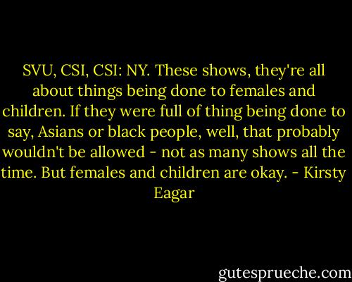 SVU, CSI, CSI: NY. These shows, they're all about things being done to females and children. If they were full of thing being done to say, Asians or black people, well, that probably wouldn't be allowed - not as many shows all the time. But females and children are okay. - Kirsty Eagar