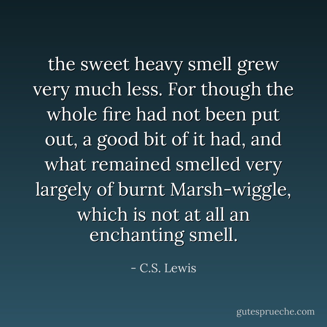 the sweet heavy smell grew very much less. For though the whole fire had not been put out, a good bit of it had, and what remained smelled very largely of burnt Marsh-wiggle, which is not at all an enchanting smell. - C.S. Lewis