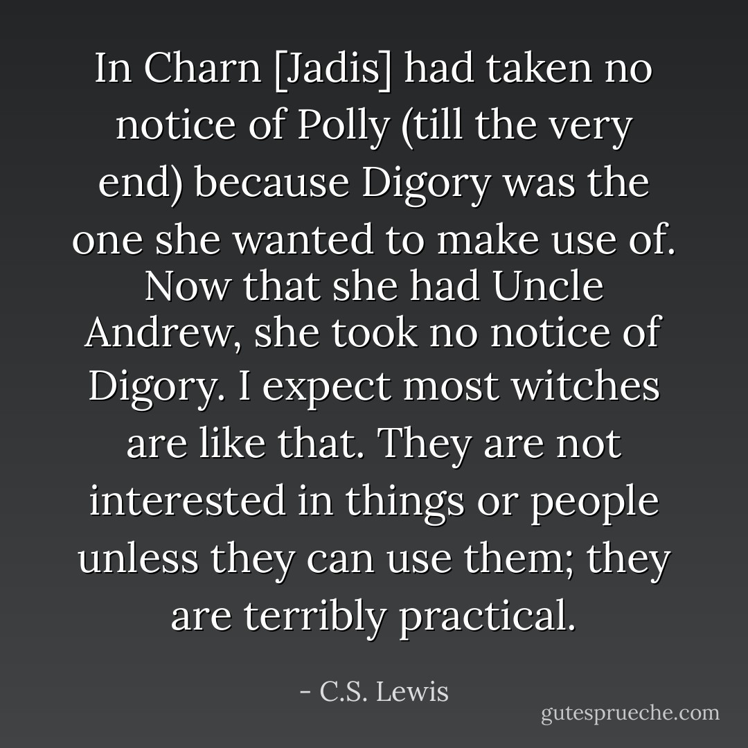 In Charn [Jadis] had taken no notice of Polly (till the very end) because Digory was the one she wanted to make use of. Now that she had Uncle Andrew, she took no notice of Digory. I expect most witches are like that. They are not interested in things or people unless they can use them; they are terribly practical. - C.S. Lewis