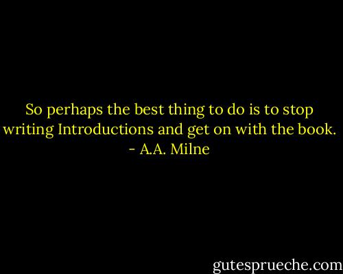 So perhaps the best thing to do is to stop writing Introductions and get on with the book. - A.A. Milne