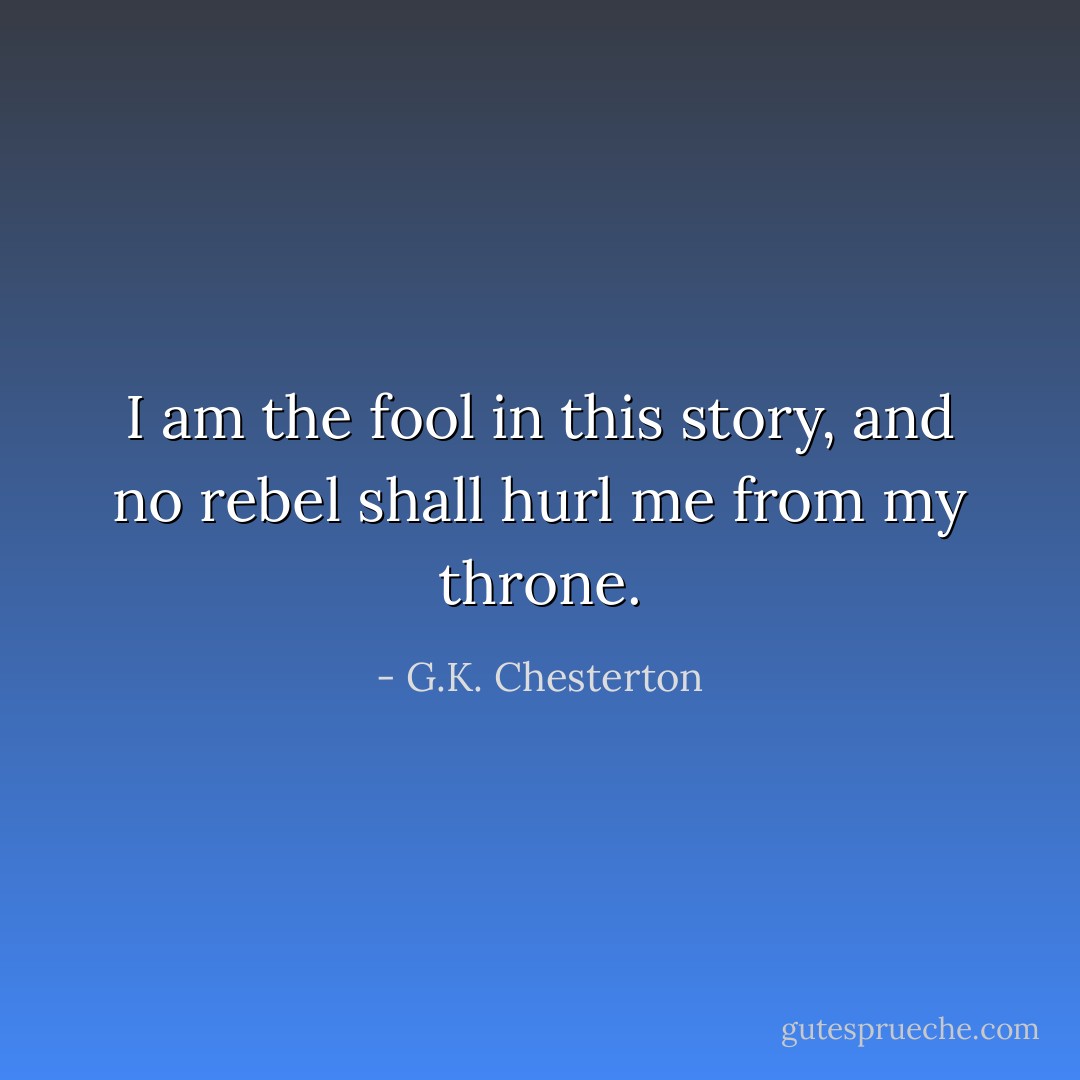 I am the fool in this story, and no rebel shall hurl me from my throne. - G.K. Chesterton