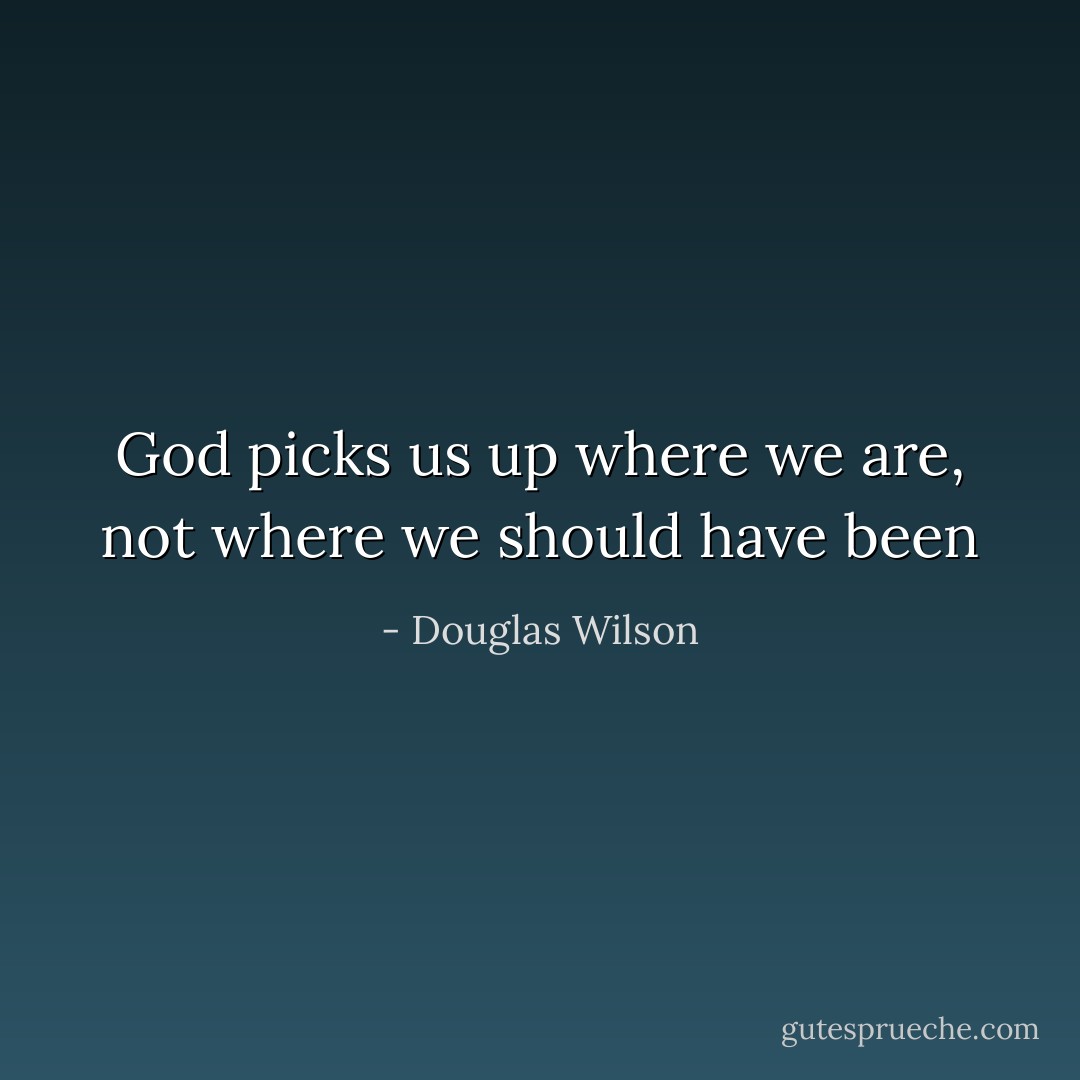 God picks us up where we are, not where we should have been - Douglas Wilson