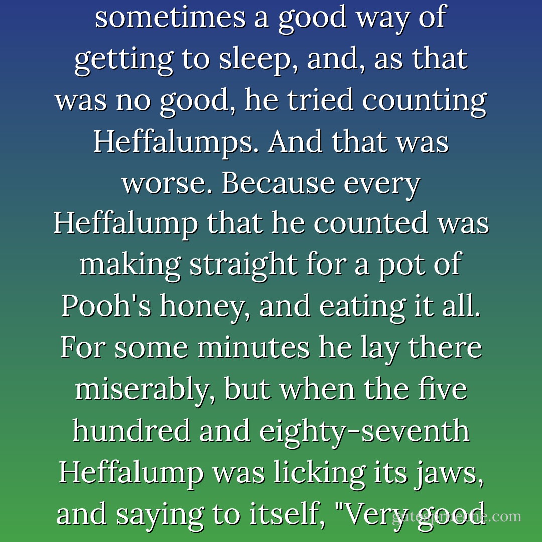 But [Pooh] couldn't sleep. The more he tried to sleep the more he couldn't. He tried counting Sheep, which is sometimes a good way of getting to sleep, and, as that was no good, he tried counting Heffalumps. And that was worse. Because every Heffalump that he counted was making straight for a pot of Pooh's honey, and eating it all. For some minutes he lay there miserably, but when the five hundred and eighty-seventh Heffalump was licking its jaws, and saying to itself, "Very good honey this, I don't know when I've tasted better," Pooh could bear it no longer. - A.A. Milne