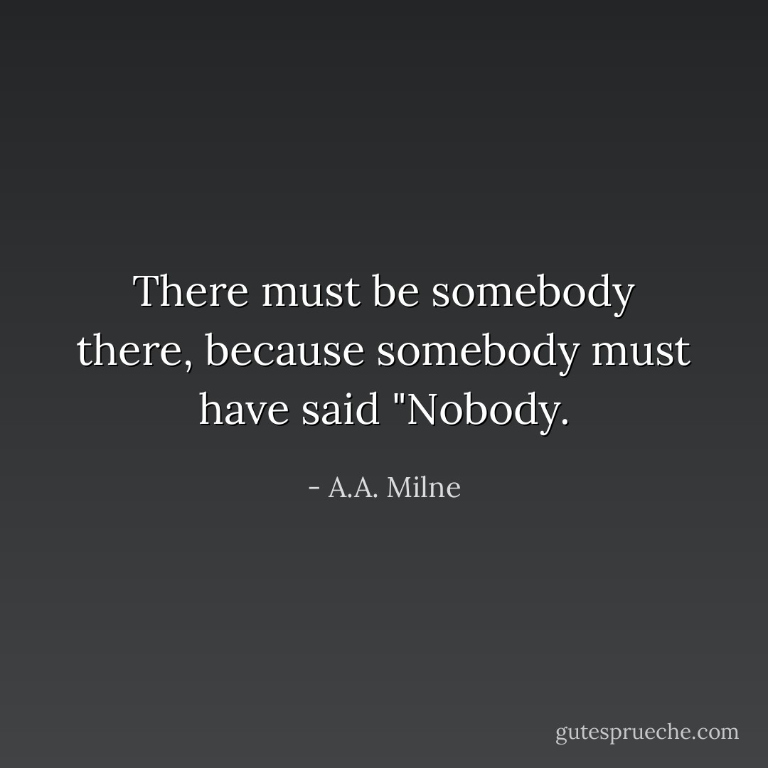 There must be somebody there, because somebody must have said "Nobody. - A.A. Milne
