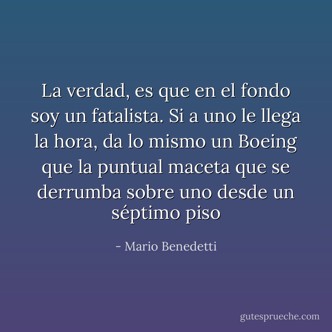 La verdad, es que en el fondo soy un fatalista. Si a uno le llega la hora, da lo mismo un Boeing que la puntual maceta que se derrumba sobre uno desde un séptimo piso - Mario Benedetti