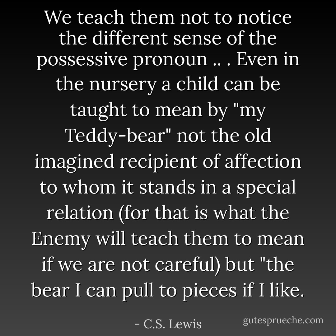We teach them not to notice the different sense of the possessive pronoun .. . Even in the nursery a child can be taught to mean by "my Teddy-bear" not the old imagined recipient of affection to whom it stands in a special relation (for that is what the Enemy will teach them to mean if we are not careful) but "the bear I can pull to pieces if I like. - C.S. Lewis
