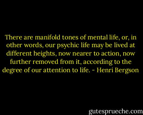 There are manifold tones of mental life, or, in other words, our psychic life may be lived at different heights, now nearer to action, now further removed from it, according to the degree of our attention to life. - Henri Bergson