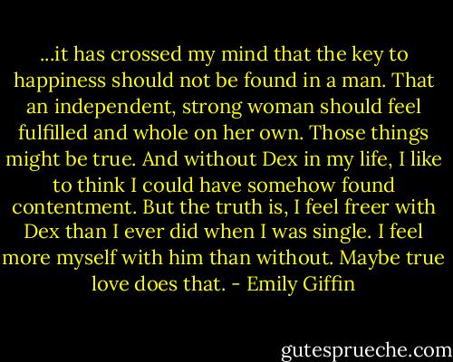...it has crossed my mind that the key to happiness should not be found in a man. That an independent, strong woman should feel fulfilled and whole on her own. Those things might be true. And without Dex in my life, I like to think I could have somehow found contentment. But the truth is, I feel freer with Dex than I ever did when I was single. I feel more myself with him than without. Maybe true love does that. - Emily Giffin