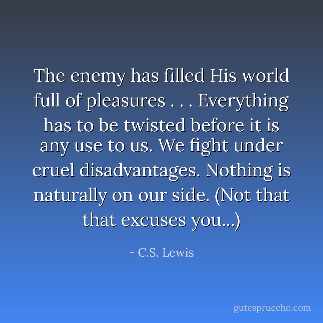 The enemy has filled His world full of pleasures . . . Everything has to be twisted before it is any use to us. We fight under cruel disadvantages. Nothing is naturally on our side. (Not that that excuses you...) - C.S. Lewis