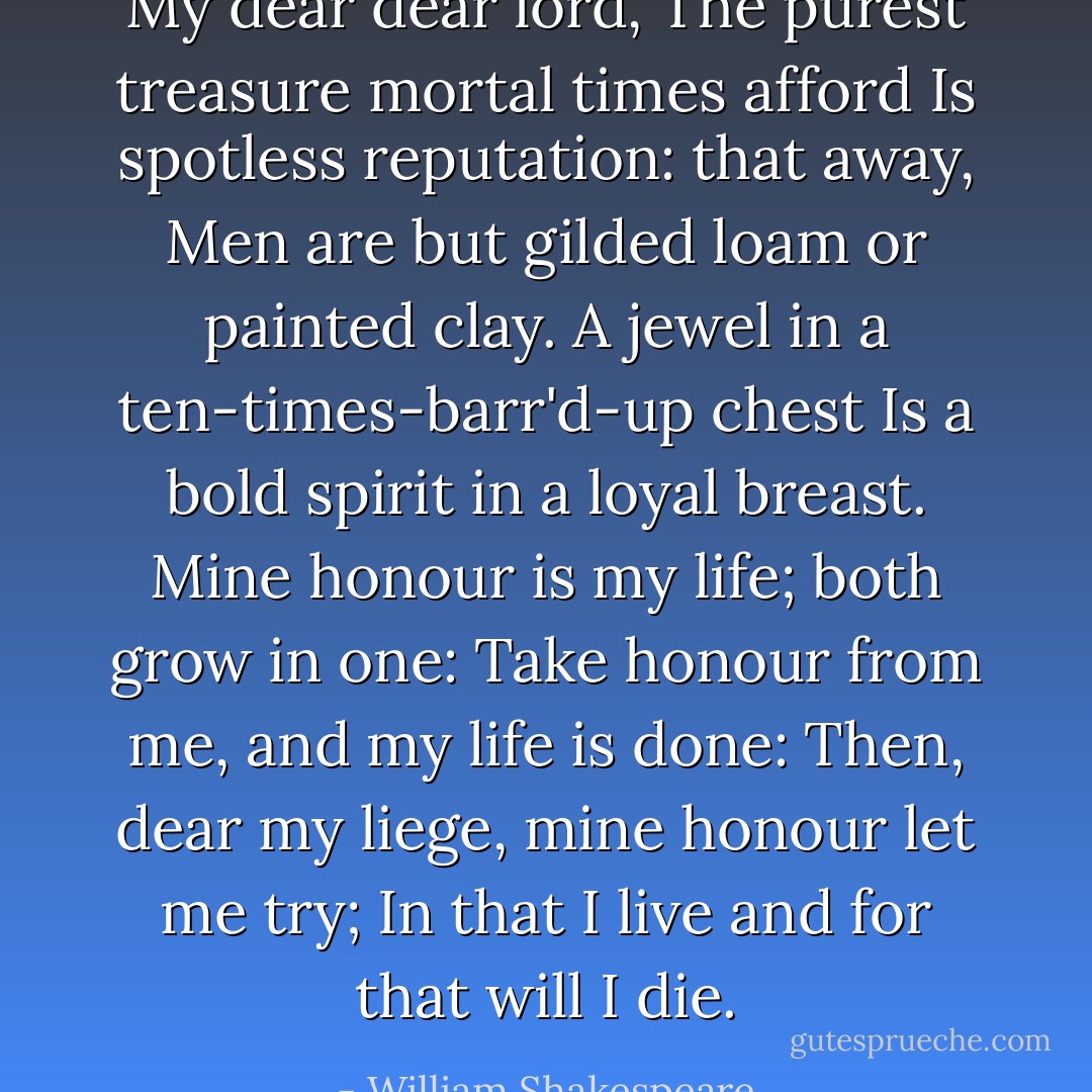 My dear dear lord,<br />The purest treasure mortal times afford<br />Is spotless reputation: that away,<br />Men are but gilded loam or painted clay.<br />A jewel in a ten-times-barr'd-up chest<br />Is a bold spirit in a loyal breast.<br />Mine honour is my life; both grow in one:<br />Take honour from me, and my life is done:<br />Then, dear my liege, mine honour let me try;<br />In that I live and for that will I die. - William Shakespeare
