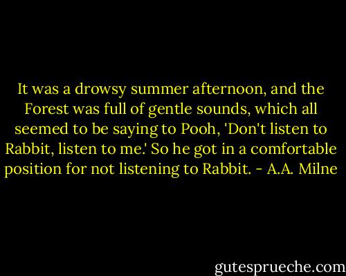 It was a drowsy summer afternoon, and the Forest was full of gentle sounds, which all seemed to be saying to Pooh, 'Don't listen to Rabbit, listen to me.' So he got in a comfortable position for not listening to Rabbit. - A.A. Milne