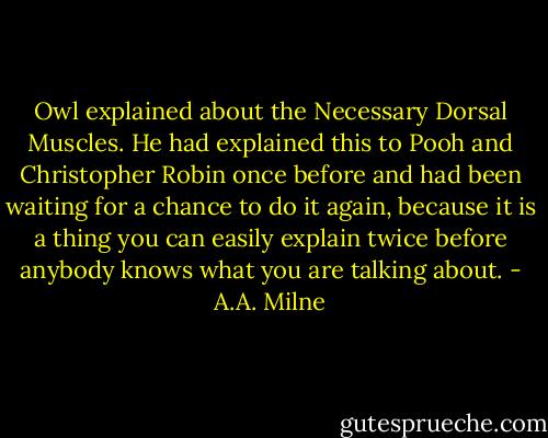 Owl explained about the Necessary Dorsal Muscles. He had explained this to Pooh and Christopher Robin once before and had been waiting for a chance to do it again, because it is a thing you can easily explain twice before anybody knows what you are talking about. - A.A. Milne