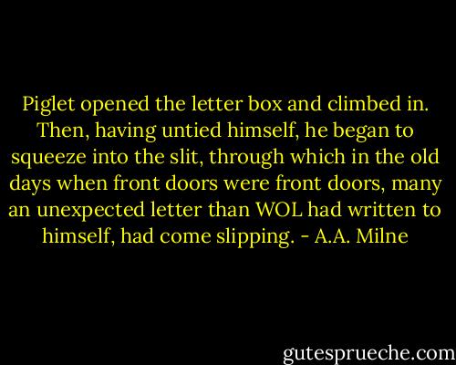 Piglet opened the letter box and climbed in. Then, having untied himself, he began to squeeze into the slit, through which in the old days when front doors were front doors, many an unexpected letter than WOL had written to himself, had come slipping. - A.A. Milne