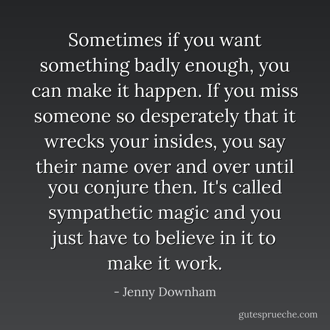 Sometimes if you want something badly enough, you can make it happen. If you miss someone so desperately that it wrecks your insides, you say their name over and over until you conjure then. It's called sympathetic magic and you just have to believe in it to make it work. - Jenny Downham