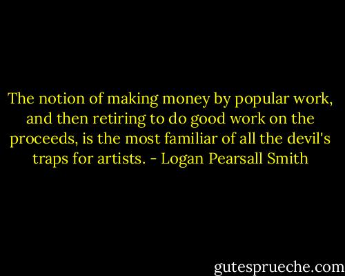 The notion of making money by popular work, and then retiring to do good work on the proceeds, is the most familiar of all the devil's traps for artists. - Logan Pearsall Smith