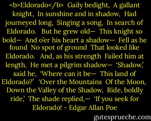 <b>Eldorado</b><br /><br />Gaily bedight, <br />A gallant knight, <br />In sunshine and in shadow, <br />Had journeyed long, <br />Singing a song, <br />In search of Eldorado. <br /><br />But he grew old— <br />This knight so bold— <br />And o’er his heart a shadow— <br />Fell as he found <br />No spot of ground <br />That looked like Eldorado. <br /><br />And, as his strength <br />Failed him at length, <br />He met a pilgrim shadow— <br />‘Shadow,’ said he, <br />‘Where can it be— <br />This land of Eldorado?’ <br /><br />‘Over the Mountains <br />Of the Moon, <br />Down the Valley of the Shadow, <br />Ride, boldly ride,’ <br />The shade replied,— <br />‘If you seek for Eldorado! - Edgar Allan Poe