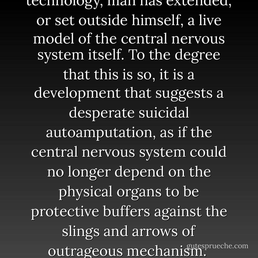With the arrival of electric technology, man has extended, or set outside himself, a live model of the central nervous system itself. To the degree that this is so, it is a development that suggests a desperate suicidal autoamputation, as if the central nervous system could no longer depend on the physical organs to be protective buffers against the slings and arrows of outrageous mechanism.  - Marshall McLuhan