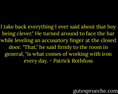 I take back everything I ever said about that boy being clever." He turned around to face the bar while leveling an accusatory finger at the closed door. "That," he said firmly to the room in general, "is what comes of working with iron every day. - Patrick Rothfuss