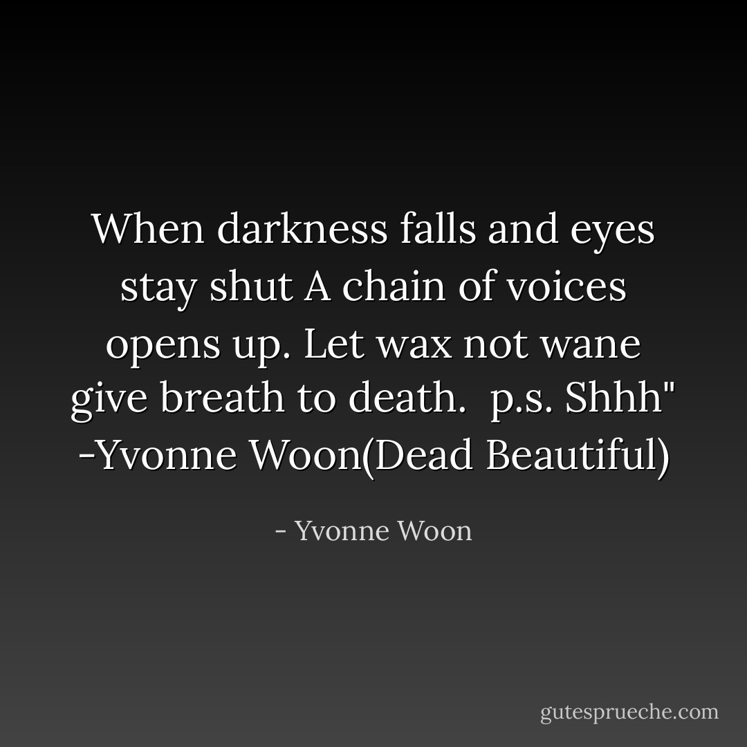 When darkness falls and eyes stay shut<br />A chain of voices opens up.<br />Let wax not wane give breath to death.<br /><br />p.s. Shhh" -Yvonne Woon(Dead Beautiful) - Yvonne Woon