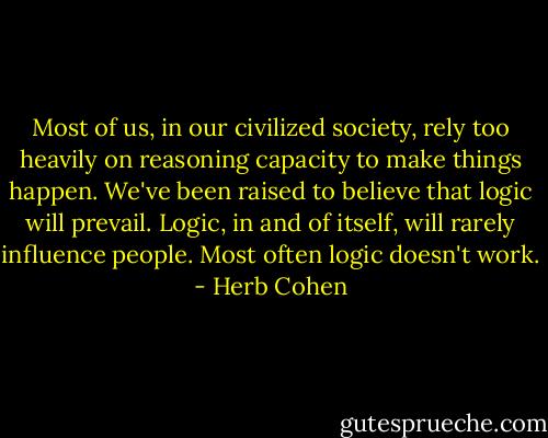 Most of us, in our civilized society, rely too heavily on reasoning capacity to make things happen. We've been raised to believe that logic will prevail. Logic, in and of itself, will rarely influence people. Most often logic doesn't work. - Herb Cohen