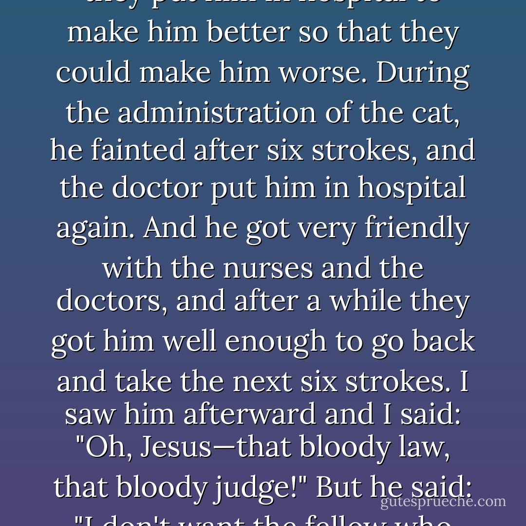 I once knew a fellow who committed robbery with violence, and he was sentenced to a long prison stretch and 12 strokes of the cat. He'd been injured during the robbery, so they put him in hospital to make him better so that they could make him worse. During the administration of the cat, he fainted after six strokes, and the doctor put him in hospital again. And he got very friendly with the nurses and the doctors, and after a while they got him well enough to go back and take the next six strokes. I saw him afterward and I said: "Oh, Jesus—that bloody law, that bloody judge!" But he said: "I don't want the fellow who made the law, and I don't want the fellow who passed the sentence. All I want is the fellow who held the bloody whip. - Peter O'Toole
