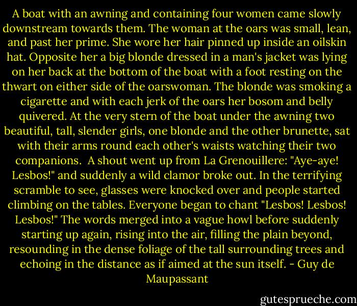 A boat with an awning and containing four women came slowly downstream towards them. The woman at the oars was small, lean, and past her prime. She wore her hair pinned up inside an oilskin hat. Opposite her a big blonde dressed in a man's jacket was lying on her back at the bottom of the boat with a foot resting on the thwart on either side of the oarswoman. The blonde was smoking a cigarette and with each jerk of the oars her bosom and belly quivered. At the very stern of the boat under the awning two beautiful, tall, slender girls, one blonde and the other brunette, sat with their arms round each other's waists watching their two companions.<br /><br />A shout went up from La Grenouillere: "Aye-aye! Lesbos!" and suddenly a wild clamor broke out. In the terrifying scramble to see, glasses were knocked over and people started climbing on the tables. Everyone began to chant "Lesbos! Lesbos! Lesbos!" The words merged into a vague howl before suddenly starting up again, rising into the air, filling the plain beyond, resounding in the dense foliage of the tall surrounding trees and echoing in the distance as if aimed at the sun itself. - Guy de Maupassant