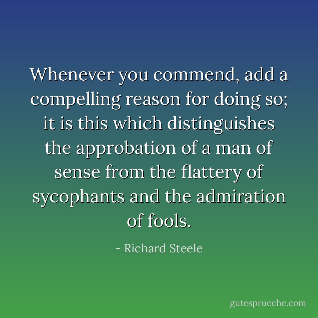 Whenever you commend, add a compelling reason for doing so; it is this which distinguishes the approbation of a man of sense from the flattery of sycophants and the admiration of fools. - Richard Steele