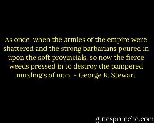 As once, when the armies of the empire were shattered and the strong barbarians poured in upon the soft provincials, so now the fierce weeds pressed in to destroy the pampered nursling's of man. - George R. Stewart