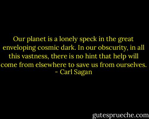 Our planet is a lonely speck in the great enveloping cosmic dark. In our obscurity, in all this vastness, there is no hint that help will come from elsewhere to save us from ourselves. - Carl Sagan