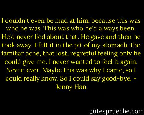 I couldn't even be mad at him, because this was who he was. This was who he'd always been. He'd never lied about that. He gave and then he took away. I felt it in the pit of my stomach, the familiar ache, that lost, regretful feeling only he could give me. I never wanted to feel it again. Never, ever. Maybe this was why I came, so I could really know. So I could say good-bye. - Jenny Han