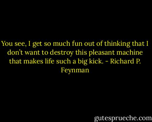 You see, I get so much fun out of thinking that I don’t want to destroy this pleasant machine that makes life such a big kick. - Richard P. Feynman