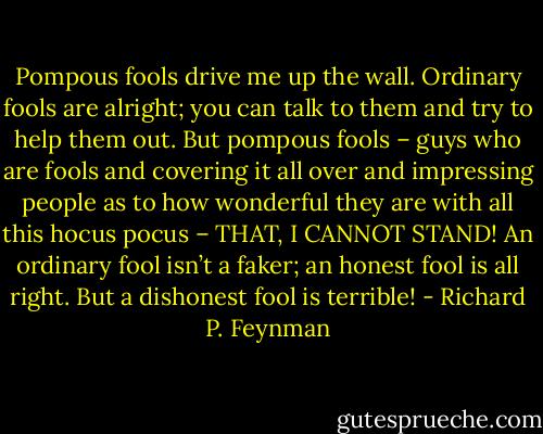 Pompous fools drive me up the wall. Ordinary fools are alright; you can talk to them and try to help them out. But pompous fools – guys who are fools and covering it all over and impressing people as to how wonderful they are with all this hocus pocus – THAT, I CANNOT STAND! An ordinary fool isn’t a faker; an honest fool is all right. But a dishonest fool is terrible! - Richard P. Feynman
