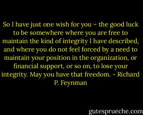 So I have just one wish for you – the good luck to be somewhere where you are free to maintain the kind of integrity I have described, and where you do not feel forced by a need to maintain your position in the organization, or financial support, or so on, to lose your integrity. May you have that freedom. - Richard P. Feynman