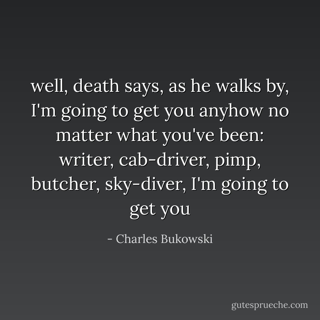 well, death says, as he walks by, I'm going to get you anyhow no matter what you've been: writer, cab-driver, pimp, butcher, sky-diver, I'm going to get you - Charles Bukowski
