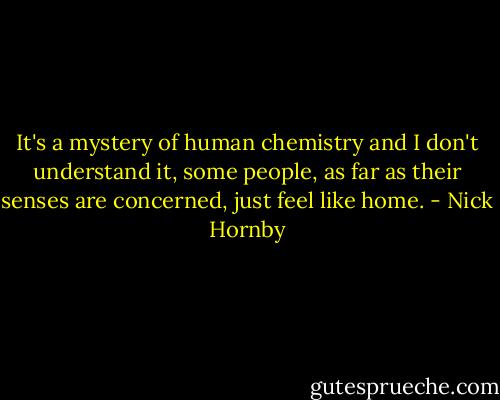 It's a mystery of human chemistry and I don't understand it, some people, as far as their senses are concerned, just feel like home. - Nick Hornby