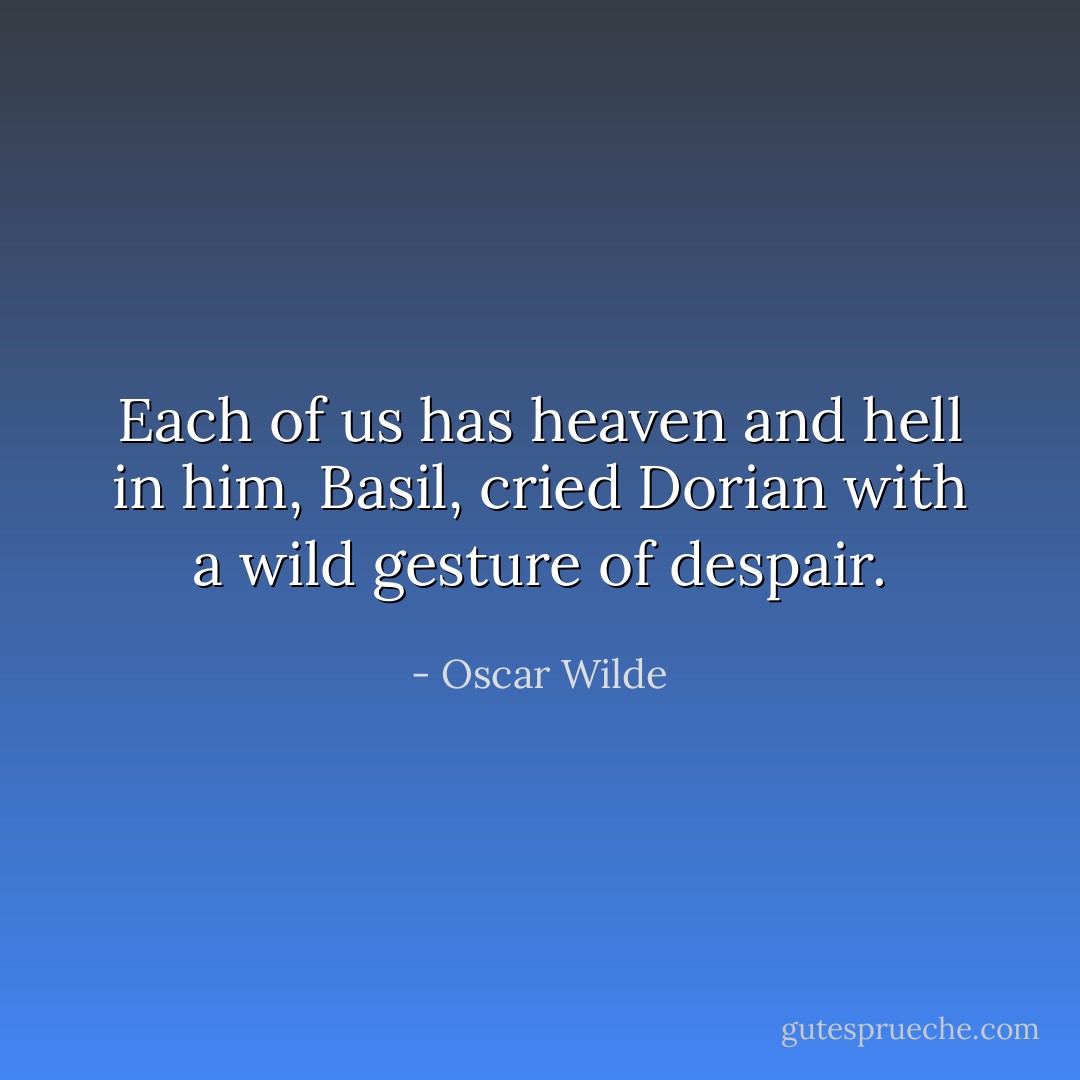 Each of us has heaven and hell in him, Basil, cried Dorian with a wild gesture of despair. - Oscar Wilde
