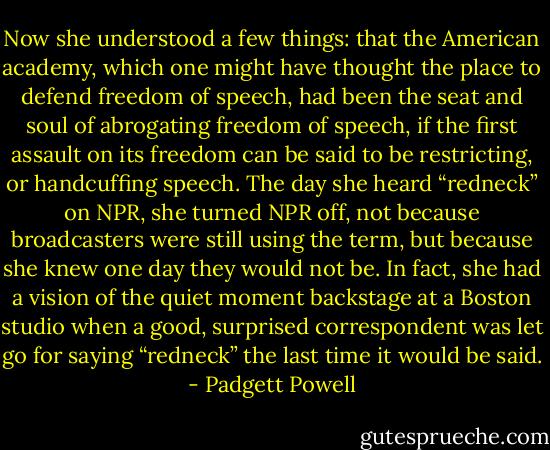 Now she understood a few things: that the American academy, which one might have thought the place to defend freedom of speech, had been the seat and soul of abrogating freedom of speech, if the first assault on its freedom can be said to be restricting, or handcuffing speech. The day she heard “redneck” on NPR, she turned NPR off, not because broadcasters were still using the term, but because she knew one day they would not be. In fact, she had a vision of the quiet moment backstage at a Boston studio when a good, surprised correspondent was let go for saying “redneck” the last time it would be said. - Padgett Powell