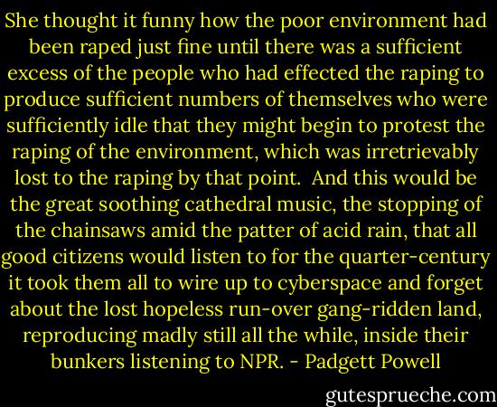 She thought it funny how the poor environment had been raped just fine until there was a sufficient excess of the people who had effected the raping to produce sufficient numbers of themselves who were sufficiently idle that they might begin to protest the raping of the environment, which was irretrievably lost to the raping by that point.<br /><br />And this would be the great soothing cathedral music, the stopping of the chainsaws amid the patter of acid rain, that all good citizens would listen to for the quarter-century it took them all to wire up to cyberspace and forget about the lost hopeless run-over gang-ridden land, reproducing madly still all the while, inside their bunkers listening to NPR. - Padgett Powell