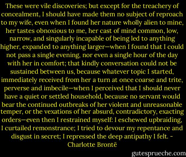 These were vile discoveries; but except for the treachery of concealment, I should have made them no subject of reproach to my wife, even when I found her nature wholly alien to mine, her tastes obnoxious to me, her cast of mind common, low, narrow, and singularly incapable of being led to anything higher, expanded to anything larger—when I found that I could not pass a single evening, nor even a single hour of the day with her in comfort; that kindly conversation could not be sustained between us, because whatever topic I started, immediately received from her a turn at once coarse and trite, perverse and imbecile—when I perceived that I should never have a quiet or settled household, because no servant would bear the continued outbreaks of her violent and unreasonable temper, or the vexations of her absurd, contradictory, exacting orders—even then I restrained myself: I eschewed upbraiding, I curtailed remonstrance; I tried to devour my repentance and disgust in secret; I repressed the deep antipathy I felt. - Charlotte Brontë