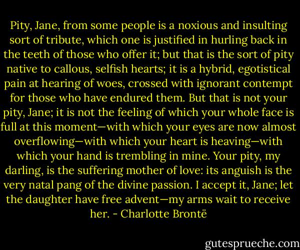 Pity, Jane, from some people is a noxious and insulting sort of tribute, which one is justified in hurling back in the teeth of those who offer it; but that is the sort of pity native to callous, selfish hearts; it is a hybrid, egotistical pain at hearing of woes, crossed with ignorant contempt for those who have endured them. But that is not your pity, Jane; it is not the feeling of which your whole face is full at this moment—with which your eyes are now almost overflowing—with which your heart is heaving—with which your hand is trembling in mine. Your pity, my darling, is the suffering mother of love: its anguish is the very natal pang of the divine passion. I accept it, Jane; let the daughter have free advent—my arms wait to receive her. - Charlotte Brontë