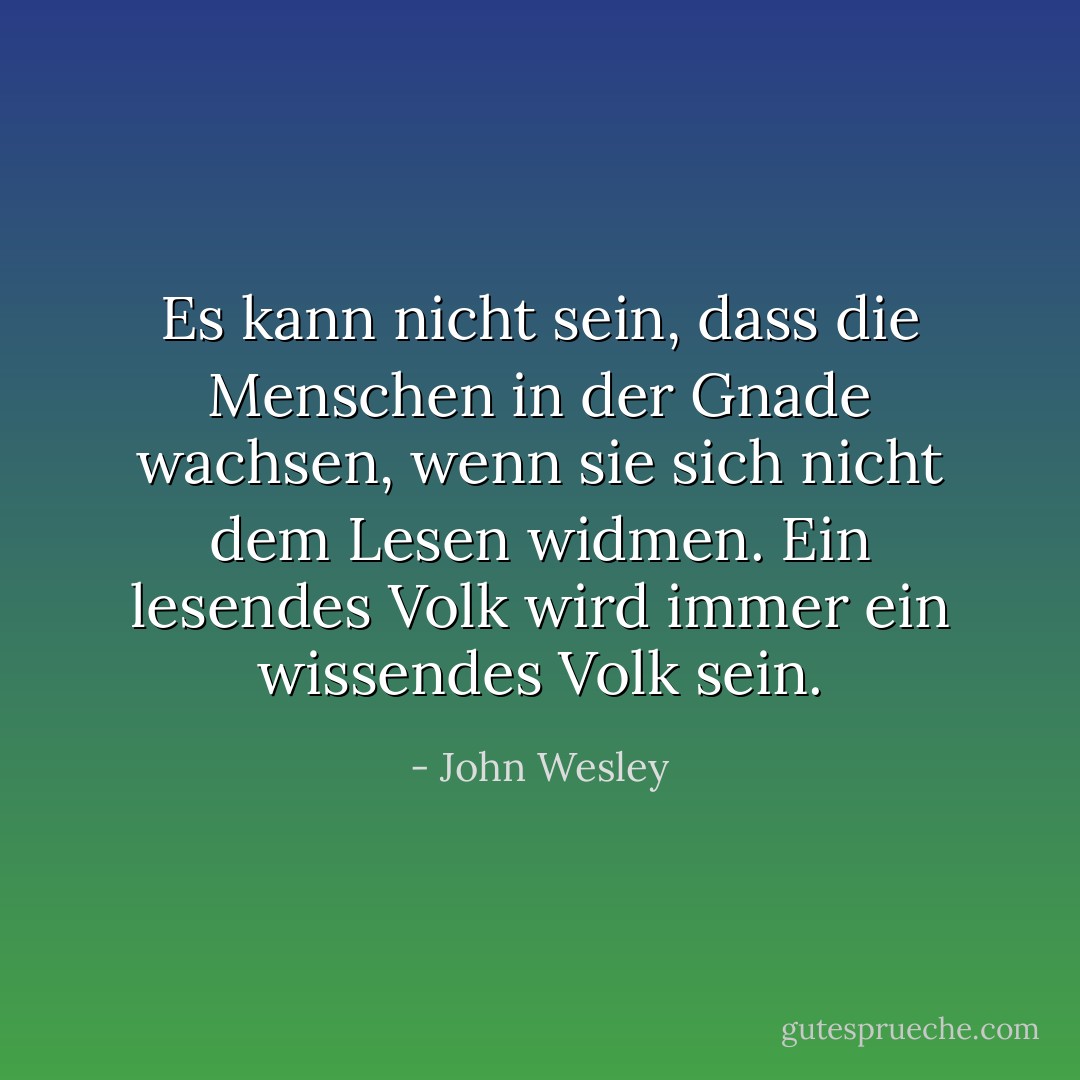 Es kann nicht sein, dass die Menschen in der Gnade wachsen, wenn sie sich nicht dem Lesen widmen. Ein lesendes Volk wird immer ein wissendes Volk sein. - John Wesley<