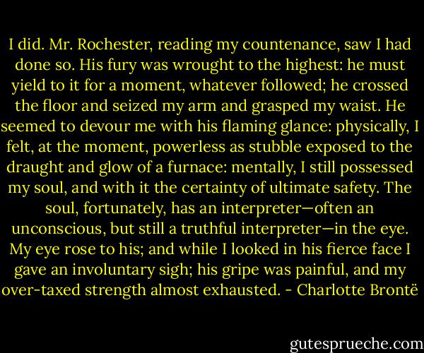 I did. Mr. Rochester, reading my countenance, saw I had done so. His fury was wrought to the highest: he must yield to it for a moment, whatever followed; he crossed the floor and seized my arm and grasped my waist. He seemed to devour me with his flaming glance: physically, I felt, at the moment, powerless as stubble exposed to the draught and glow of a furnace: mentally, I still possessed my soul, and with it the certainty of ultimate safety. The soul, fortunately, has an interpreter—often an unconscious, but still a truthful interpreter—in the eye. My eye rose to his; and while I looked in his fierce face I gave an involuntary sigh; his gripe was painful, and my over-taxed strength almost exhausted. - Charlotte Brontë
