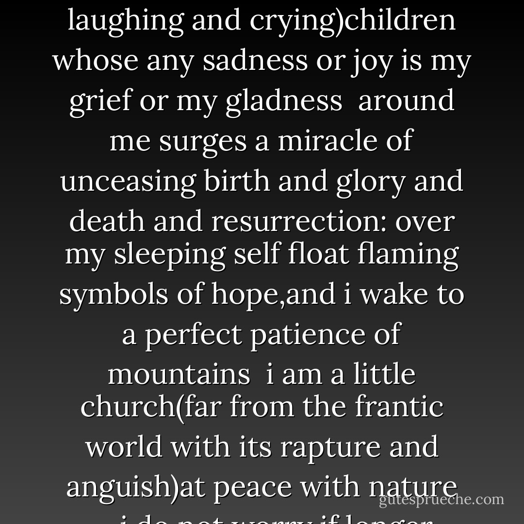 i am a little church(no great cathedral)<br />far from the splendor and squalor of hurrying cities<br />--i do not worry if briefer days grow briefest,<br />i am not sorry when sun and rain make april<br /><br />my life is the life of the reaper and the sower;<br />my prayers are prayers of earth's own clumsily striving<br />(finding and losing and laughing and crying)children<br />whose any sadness or joy is my grief or my gladness<br /><br />around me surges a miracle of unceasing<br />birth and glory and death and resurrection:<br />over my sleeping self float flaming symbols<br />of hope,and i wake to a perfect patience of mountains<br /><br />i am a little church(far from the frantic<br />world with its rapture and anguish)at peace with nature<br />--i do not worry if longer nights grow longest;<br />i am not sorry when silence becomes singing<br /><br />winter by spring,i lift my diminutive spire to<br />merciful Him Whose only now is forever:<br />standing erect in the deathless truth of His presence<br />(welcoming humbly His light and proudly His darkness) - E.E. Cummings