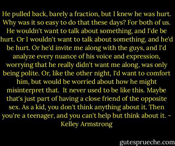 He pulled back, barely a fraction, but I knew he was hurt. Why was it so easy to do that these days? For both of us. He wouldn't want to talk about something, and I'de be hurt. Or I wouldn't want to talk about something, and he'd be hurt. Or he'd invite me along with the guys, and I'd analyze every nuance of his voice and expression, worrying that he really didn't want me along, was only being polite. Or, like the other night, I'd want to comfort him, but would be worried about how he might misinterpret that.<br /><br />It never used to be like this. Maybe that's just part of having a close friend of the opposite sex. As a kid, you don't think anything about it. Then you're a teenager, and you can't help but think about it. - Kelley Armstrong