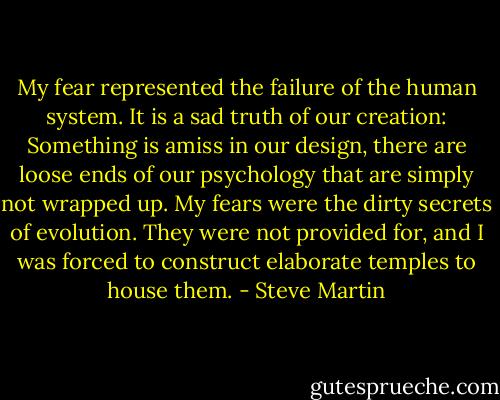 My fear represented the failure of the human system. It is a sad truth of our creation: Something is amiss in our design, there are loose ends of our psychology that are simply not wrapped up. My fears were the dirty secrets of evolution. They were not provided for, and I was forced to construct elaborate temples to house them. - Steve Martin