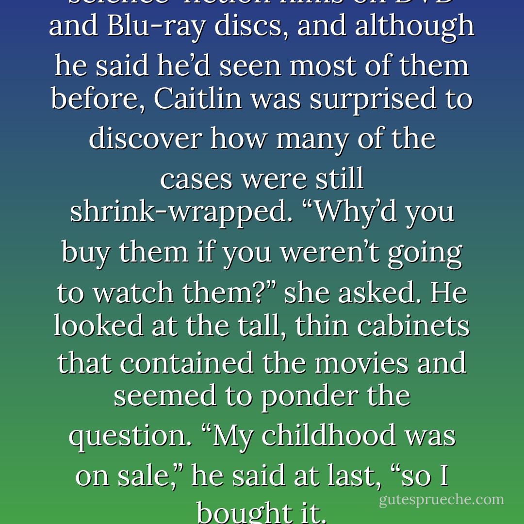 He had a collection of science-fiction films on DVD and Blu-ray discs, and although he said he’d seen most of them before, Caitlin was surprised to discover how many of the cases were still shrink-wrapped. “Why’d you buy them if you weren’t going to watch them?” she asked. He looked at the tall, thin cabinets that contained the movies and seemed to ponder the question. “My childhood was on sale,” he said at last, “so I bought it. - Robert J. Sawyer